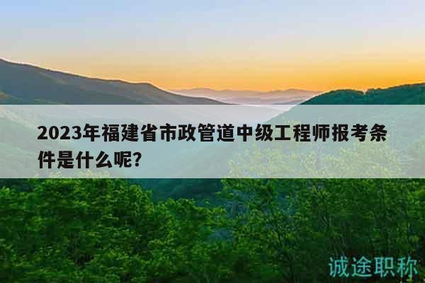 2023年福建省市政管道中級工程師報考條件是什么呢？