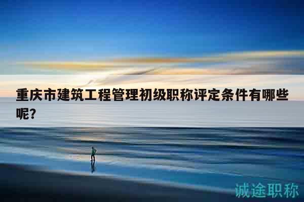 重慶市建筑工程管理初級職稱評定條件有哪些呢？