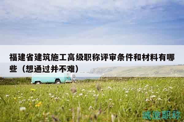 福建省建筑施工高級(jí)職稱評(píng)審條件和材料有哪些（想通過(guò)并不難）