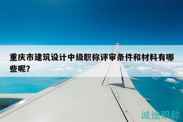 重慶市建筑設(shè)計(jì)中級(jí)職稱評(píng)審條件和材料有哪些呢？