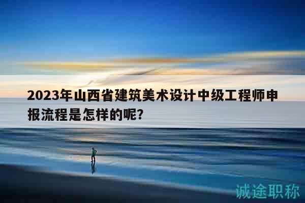 2023年山西省建筑美術(shù)設(shè)計(jì)中級(jí)工程師申報(bào)流程是怎樣的呢？