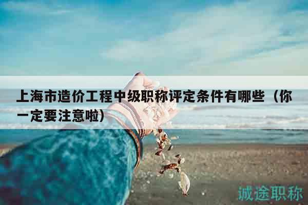 上海市造價工程中級職稱評定條件有哪些（你一定要注意啦）