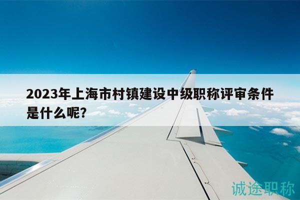 2023年上海市村鎮(zhèn)建設中級職稱評審條件是什么呢？
