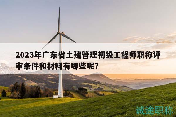 2023年廣東省土建管理初級工程師職稱評審條件和材料有哪些呢？