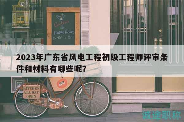 2023年廣東省風(fēng)電工程初級工程師評審條件和材料有哪些呢？