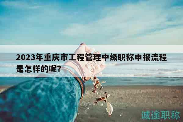 2023年重慶市工程管理中級(jí)職稱申報(bào)流程是怎樣的呢？