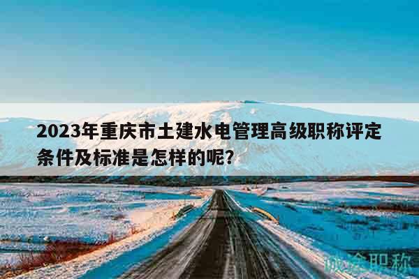 2023年重慶市土建水電管理高級職稱評定條件及標準是怎樣的呢？