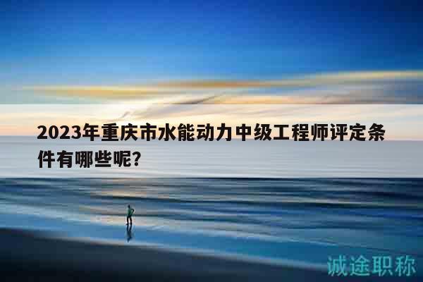 2023年重慶市水能動(dòng)力中級工程師評定條件有哪些呢？