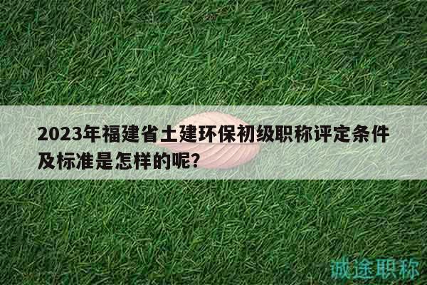 2023年福建省土建環(huán)保初級(jí)職稱評(píng)定條件及標(biāo)準(zhǔn)是怎樣的呢？