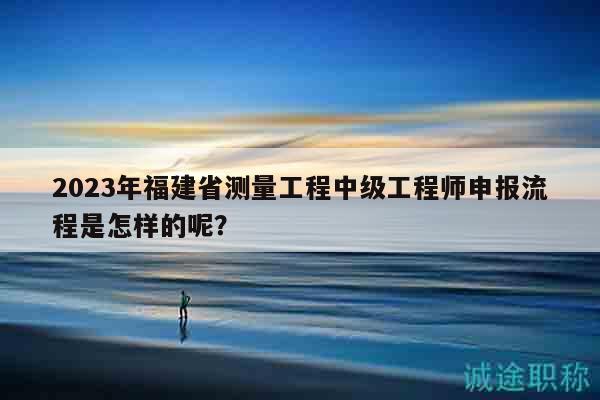 2023年福建省測(cè)量工程中級(jí)工程師申報(bào)流程是怎樣的呢？