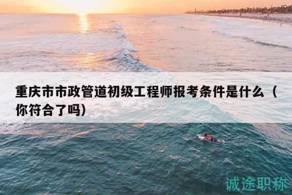 重慶市市政管道初級工程師報考條件是什么（你符合了嗎）