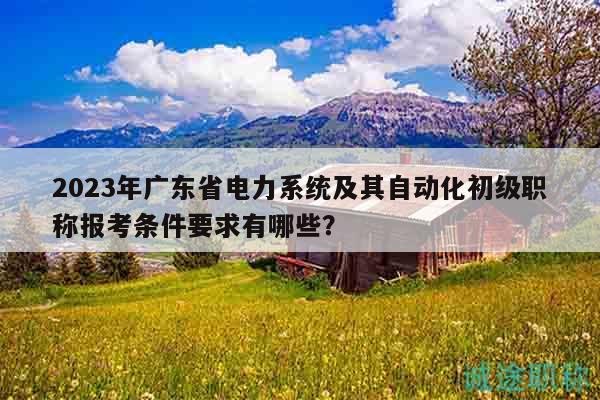 2023年廣東省電力系統(tǒng)及其自動(dòng)化初級(jí)職稱報(bào)考條件要求有哪些？