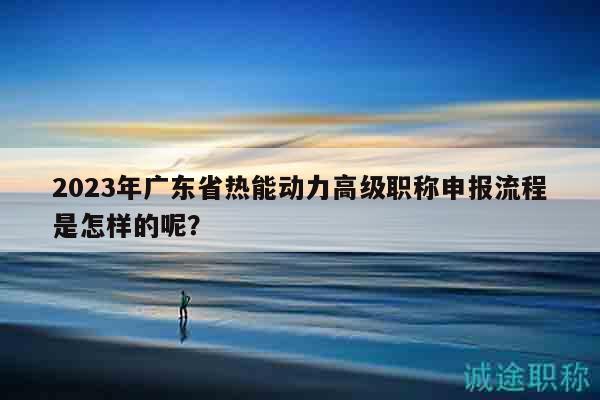 2023年廣東省熱能動(dòng)力高級(jí)職稱申報(bào)流程是怎樣的呢？