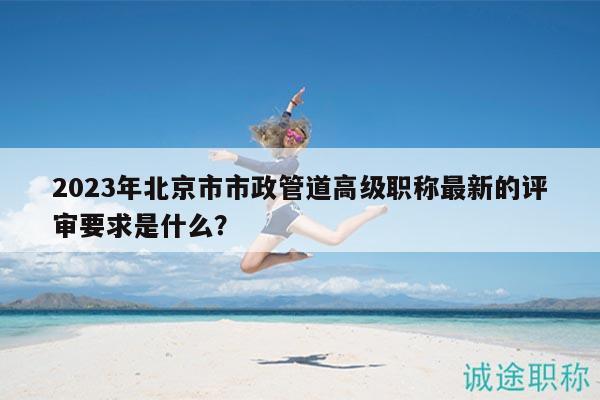 2023年北京市市政管道高級職稱最新的評審要求是什么？