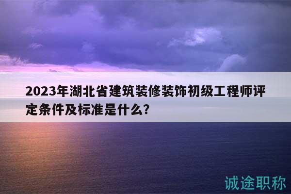 2023年湖北省建筑裝修裝飾初級工程師評定條件及標準是什么？