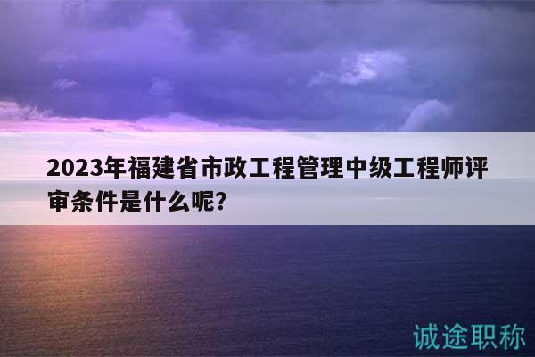 2023年福建省市政工程管理中級(jí)工程師評(píng)審條件是什么呢？