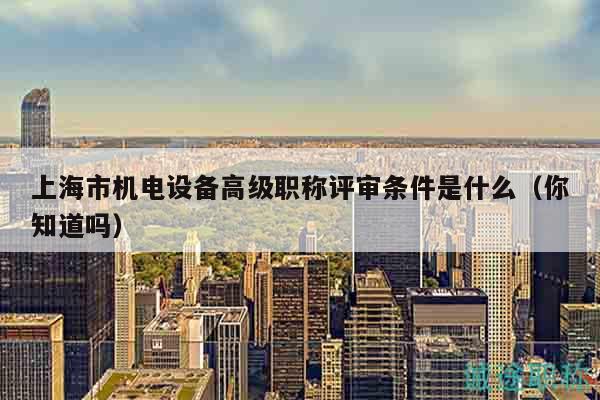 上海市機(jī)電設(shè)備高級(jí)職稱評(píng)審條件是什么（你知道嗎）