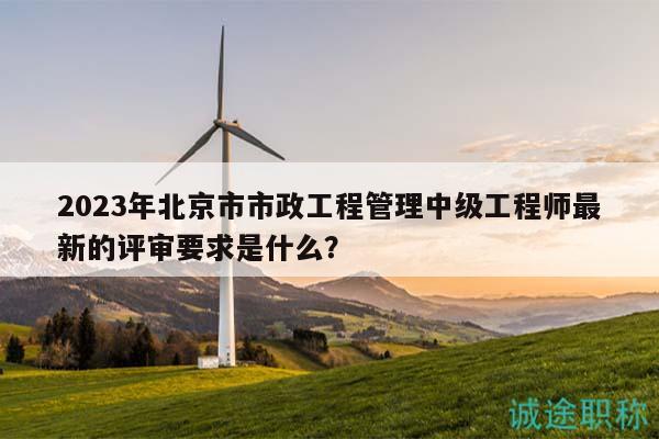 2023年北京市市政工程管理中級工程師最新的評審要求是什么？