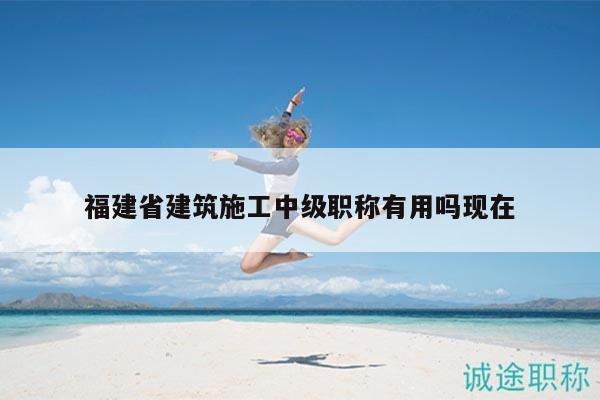 福建省建筑施工中級職稱有用嗎現(xiàn)在