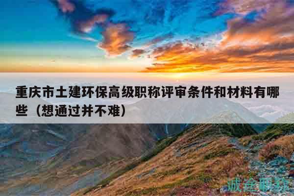 重慶市土建環(huán)保高級(jí)職稱評(píng)審條件和材料有哪些（想通過并不難）