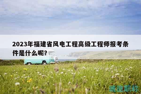 2023年福建省風(fēng)電工程高級工程師報考條件是什么呢？