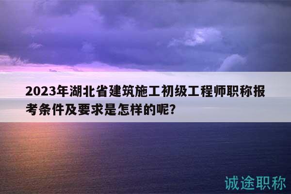 2023年湖北省建筑施工初級(jí)工程師職稱報(bào)考條件及要求是怎樣的呢？