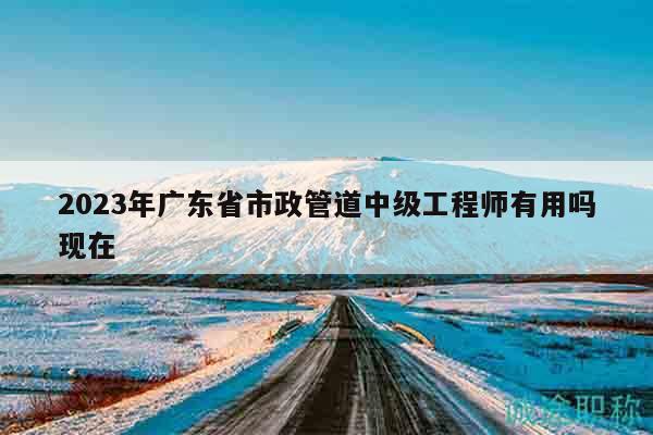 2023年廣東省市政管道中級(jí)工程師有用嗎現(xiàn)在