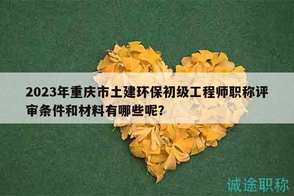 2023年重慶市土建環(huán)保初級工程師職稱評審條件和材料有哪些呢？