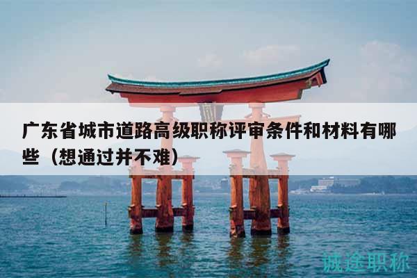 廣東省城市道路高級職稱評審條件和材料有哪些（想通過并不難）
