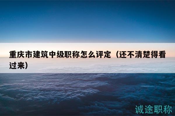 重慶市建筑中級職稱怎么評定（還不清楚得看過來）