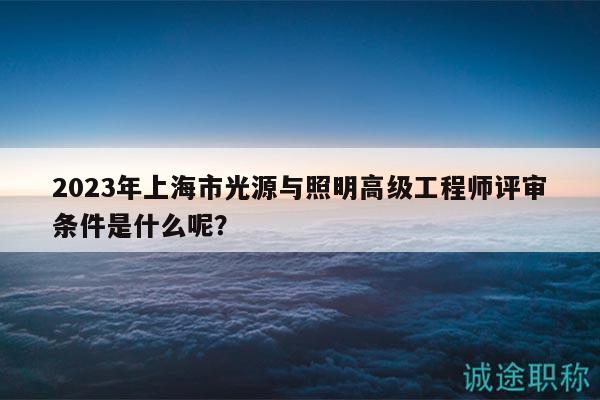 2023年上海市光源與照明高級工程師評審條件是什么呢？