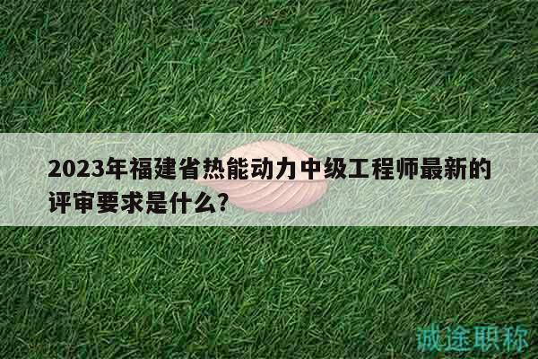 2023年福建省熱能動力中級工程師最新的評審要求是什么？