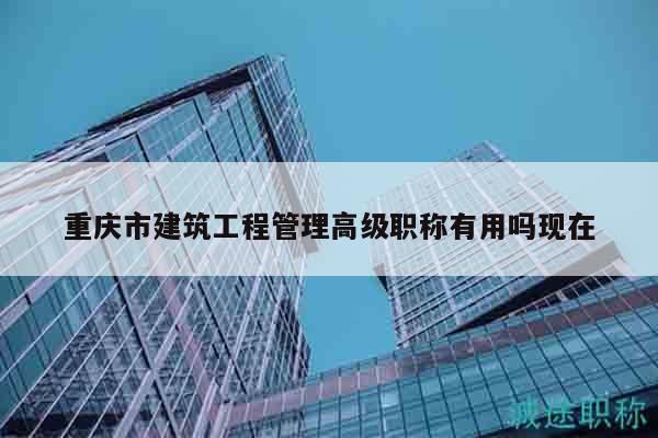 重慶市建筑工程管理高級職稱有用嗎現(xiàn)在