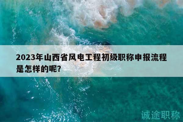 2023年山西省風(fēng)電工程初級(jí)職稱申報(bào)流程是怎樣的呢？