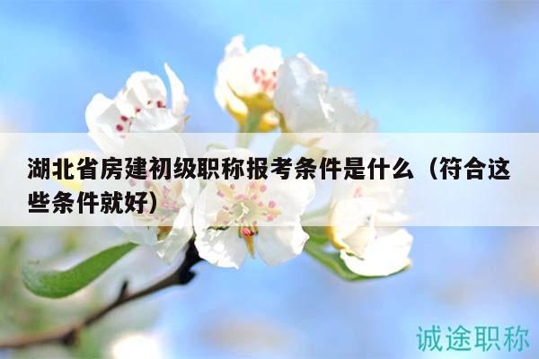 湖北省房建初級(jí)職稱報(bào)考條件是什么（符合這些條件就好）
