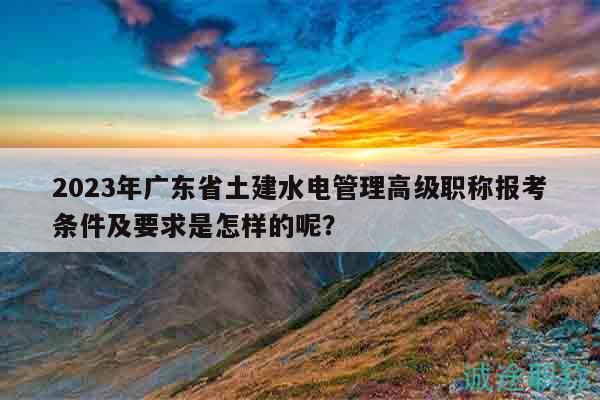 2023年廣東省土建水電管理高級(jí)職稱報(bào)考條件及要求是怎樣的呢？