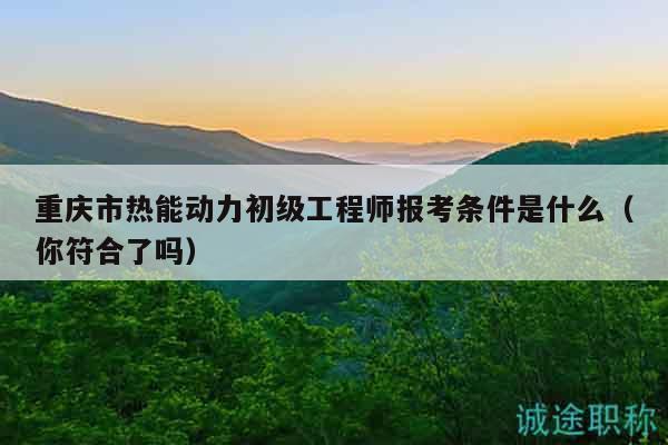 重慶市熱能動力初級工程師報考條件是什么（你符合了嗎）