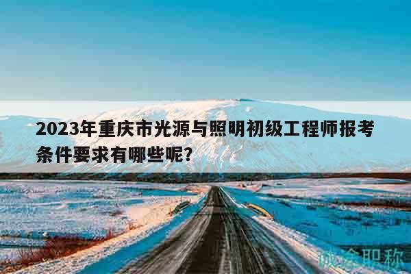 2023年重慶市光源與照明初級(jí)工程師報(bào)考條件要求有哪些呢？