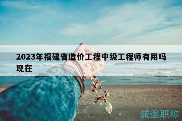 2023年福建省造價工程中級工程師有用嗎現(xiàn)在