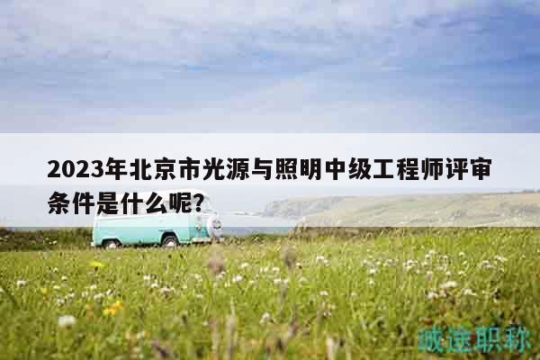 2023年北京市光源與照明中級工程師評審條件是什么呢？