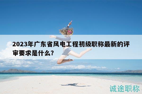 2023年廣東省風(fēng)電工程初級(jí)職稱最新的評(píng)審要求是什么？