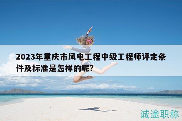 2023年重慶市風電工程中級工程師評定條件及標準是怎樣的呢？
