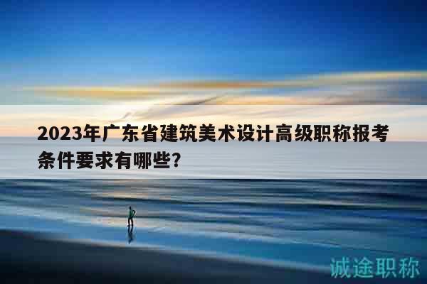 2023年廣東省建筑美術(shù)設(shè)計(jì)高級(jí)職稱報(bào)考條件要求有哪些？