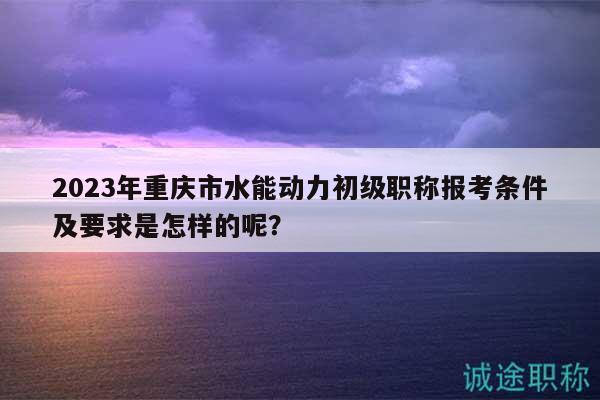 2023年重慶市水能動力初級職稱報考條件及要求是怎樣的呢？