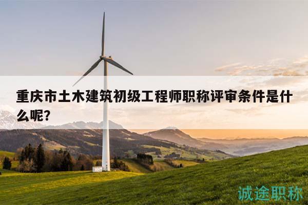 重慶市土木建筑初級(jí)工程師職稱評(píng)審條件是什么呢？