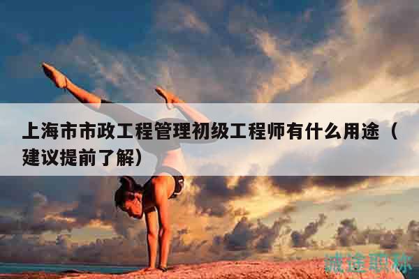 上海市市政工程管理初級工程師有什么用途（建議提前了解）