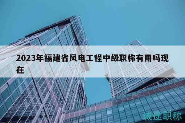 2023年福建省風(fēng)電工程中級(jí)職稱(chēng)有用嗎現(xiàn)在