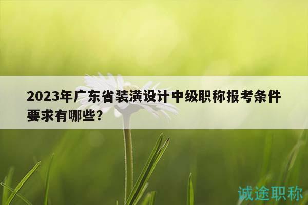 2023年廣東省裝潢設(shè)計(jì)中級職稱報(bào)考條件要求有哪些？