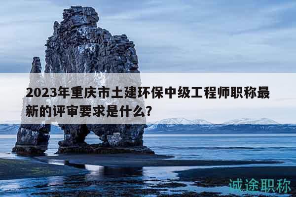 2023年重慶市土建環(huán)保中級工程師職稱最新的評審要求是什么？