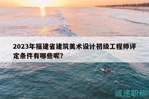 2023年福建省建筑美術(shù)設(shè)計(jì)初級工程師評定條件有哪些呢？